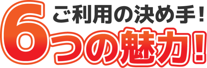 ご利用の決め手！6つの魅力！